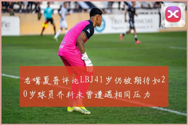 名嘴夏普评论LBJ41岁仍被期待如20岁球员乔科未曾遭遇相同压力