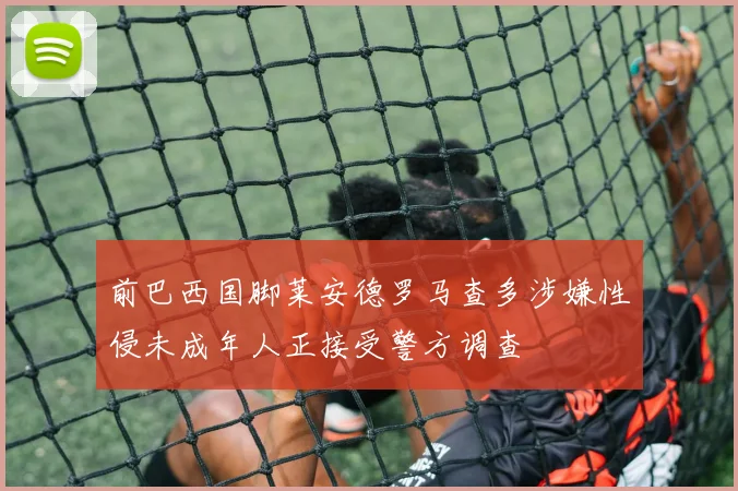 前巴西国脚莱安德罗马查多涉嫌性侵未成年人正接受警方调查