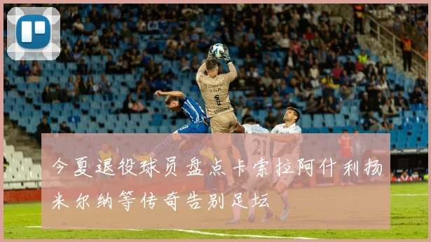 今夏退役球员盘点卡索拉阿什利扬米尔纳等传奇告别足坛