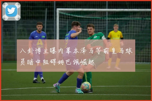 八卦博主曝内幕本泽马等前皇马球员暗中阻碍姆巴佩崛起