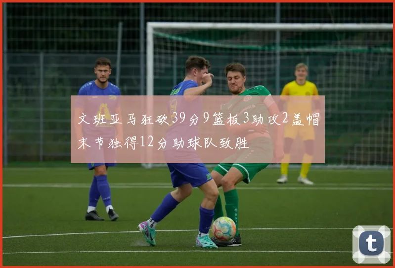 文班亚马狂砍39分9篮板3助攻2盖帽末节独得12分助球队致胜