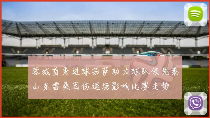 蓉城首秀进球茹萨助力球队领先泰山克雷桑因伤退场影响比赛走势