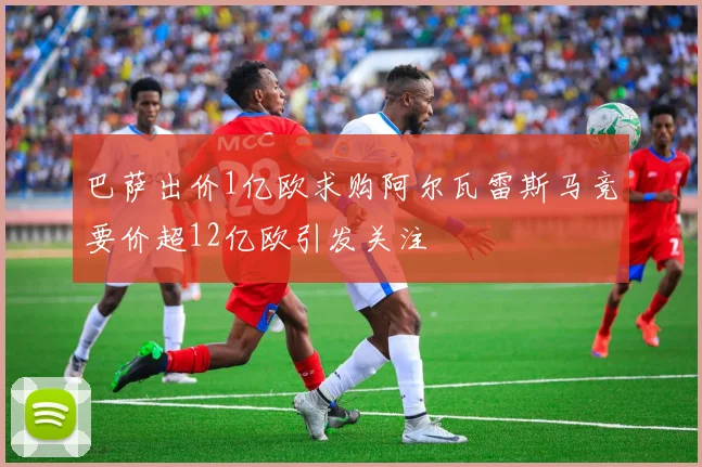 巴萨出价1亿欧求购阿尔瓦雷斯马竞要价超12亿欧引发关注