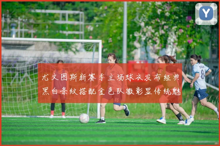 尤文图斯新赛季主场球衣发布经典黑白条纹搭配金色队徽彰显传统魅力