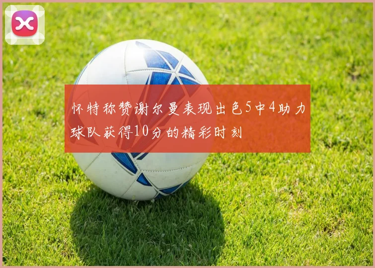 怀特称赞谢尔曼表现出色5中4助力球队获得10分的精彩时刻