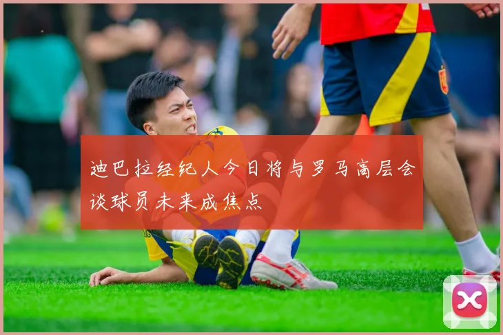迪巴拉经纪人今日将与罗马高层会谈球员未来成焦点