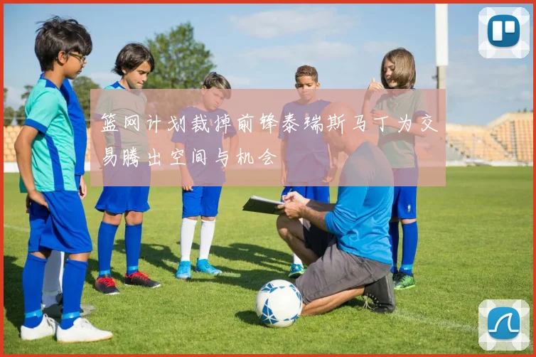 篮网计划裁掉前锋泰瑞斯马丁为交易腾出空间与机会