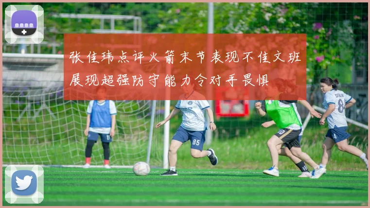 张佳玮点评火箭末节表现不佳文班展现超强防守能力令对手畏惧