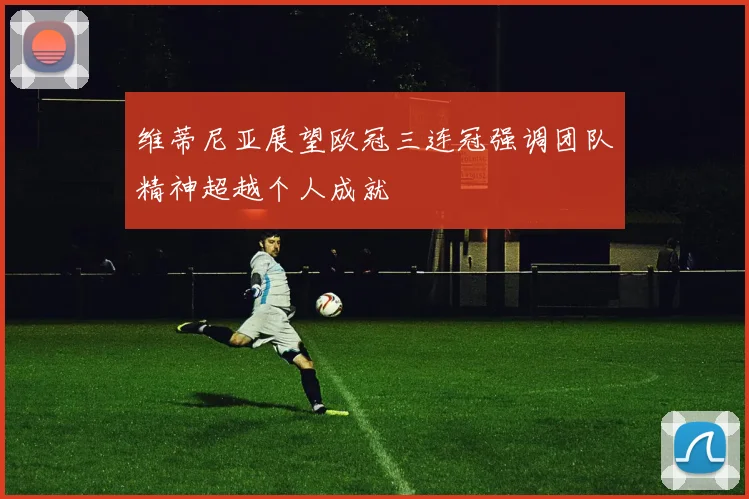维蒂尼亚展望欧冠三连冠强调团队精神超越个人成就