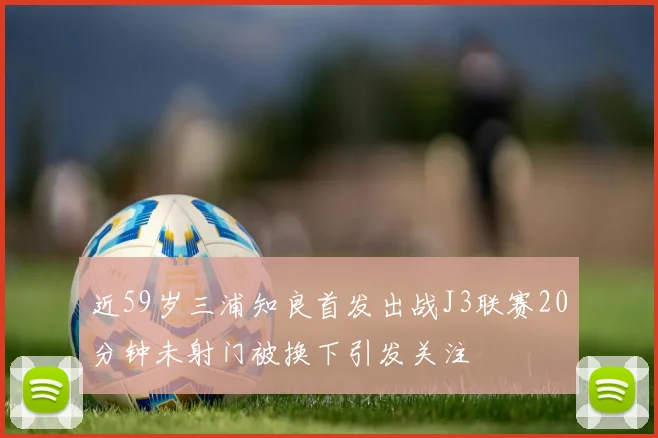 近59岁三浦知良首发出战J3联赛20分钟未射门被换下引发关注