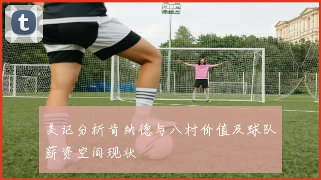 美记分析肯纳德与八村价值及球队薪资空间现状