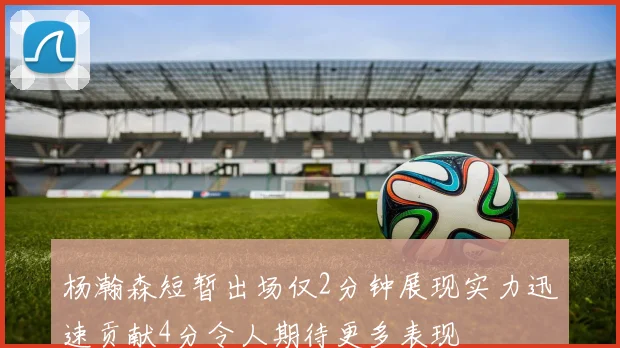 杨瀚森短暂出场仅2分钟展现实力迅速贡献4分令人期待更多表现