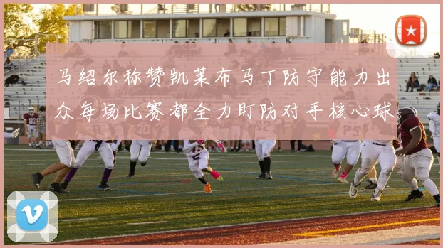 马绍尔称赞凯莱布马丁防守能力出众每场比赛都全力盯防对手核心球员