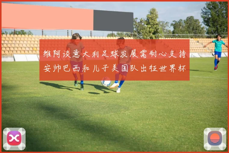 维阿谈意大利足球发展需耐心支持安帅巴西和儿子美国队出征世界杯