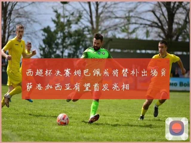 西超杯决赛姆巴佩或将替补出场贡萨洛加西亚有望首发亮相