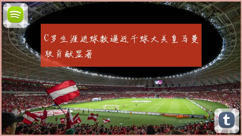 C罗生涯进球数逼近千球大关皇马曼联贡献显著