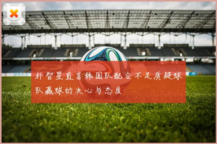朴智星直言韩国队配合不足质疑球队赢球的决心与态度
