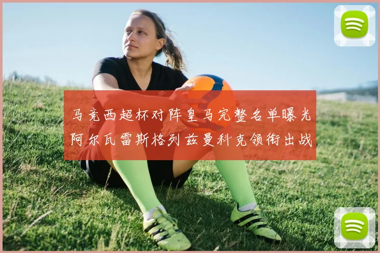 马竞西超杯对阵皇马完整名单曝光阿尔瓦雷斯格列兹曼科克领衔出战