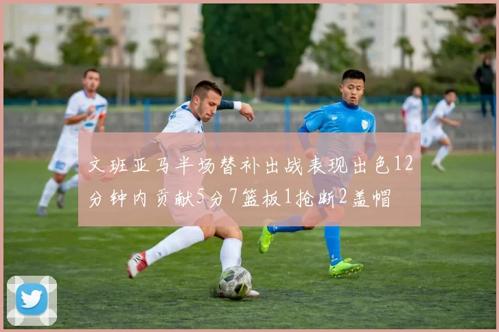 文班亚马半场替补出战表现出色12分钟内贡献5分7篮板1抢断2盖帽
