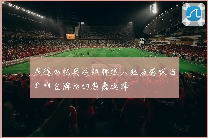 韦德回忆奥运铜牌送人经历感叹当年唯金牌论的愚蠢选择