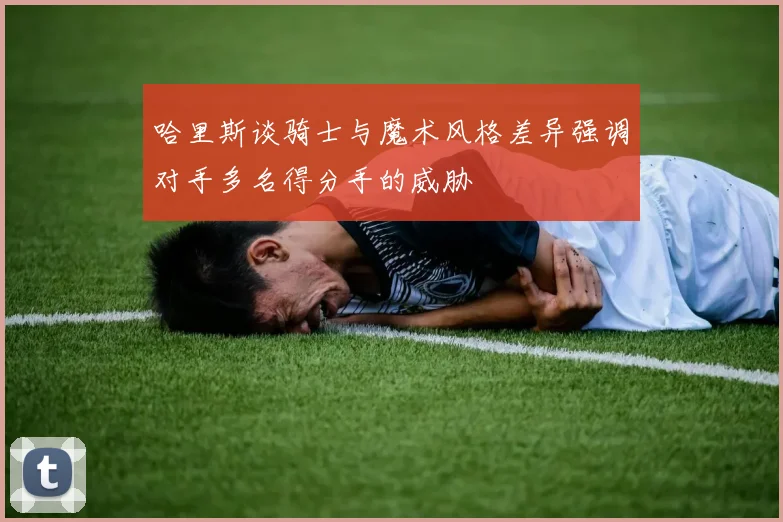 哈里斯谈骑士与魔术风格差异强调对手多名得分手的威胁